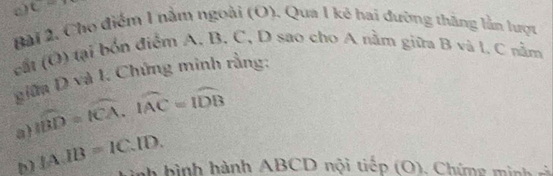 C=
Bài 2. Cho điểm 1 nằm ngoài (O). Qua 1 kẻ hai đường thăng lằn lượt 
cắt (O) tại bốn điểm A, B. C, D sao cho A nằm giữa B và l, C nằm 
giữa D và 1. Chứng minh rằng:
widehat ID=widehat ICA, widehat IAC=widehat IDB
a IA.IB=IC.ID. 
nnh hình hành ABCD nội tiếp (O). Chímg minh sả