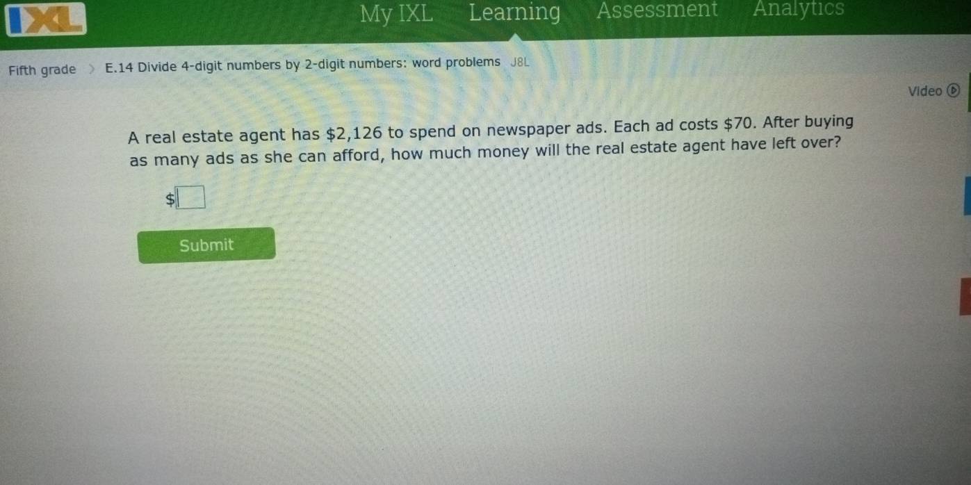 My IXL Learning Assessment Analytics 
Fifth grade E.14 Divide 4 -digit numbers by 2 -digit numbers: word problems J8L 
Video⑥ 
A real estate agent has $2,126 to spend on newspaper ads. Each ad costs $70. After buying 
as many ads as she can afford, how much money will the real estate agent have left over? 
| 
Submit