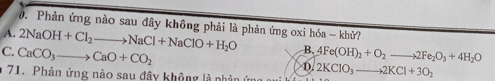 Phản ứng nào sau đây không phải là phản ứng oxi hóa - khử?
A. 2NaOH+Cl_2to NaCl+NaClO+H_2O B.
C. CaCO_3to CaO+CO_2 4Fe(OH)_2+O_2to 2Fe_2O_3+4H_2O
D. 2KClO_3to 2KCl+3O_2
71. Phản ứng nào sau đây không là nhản ứn