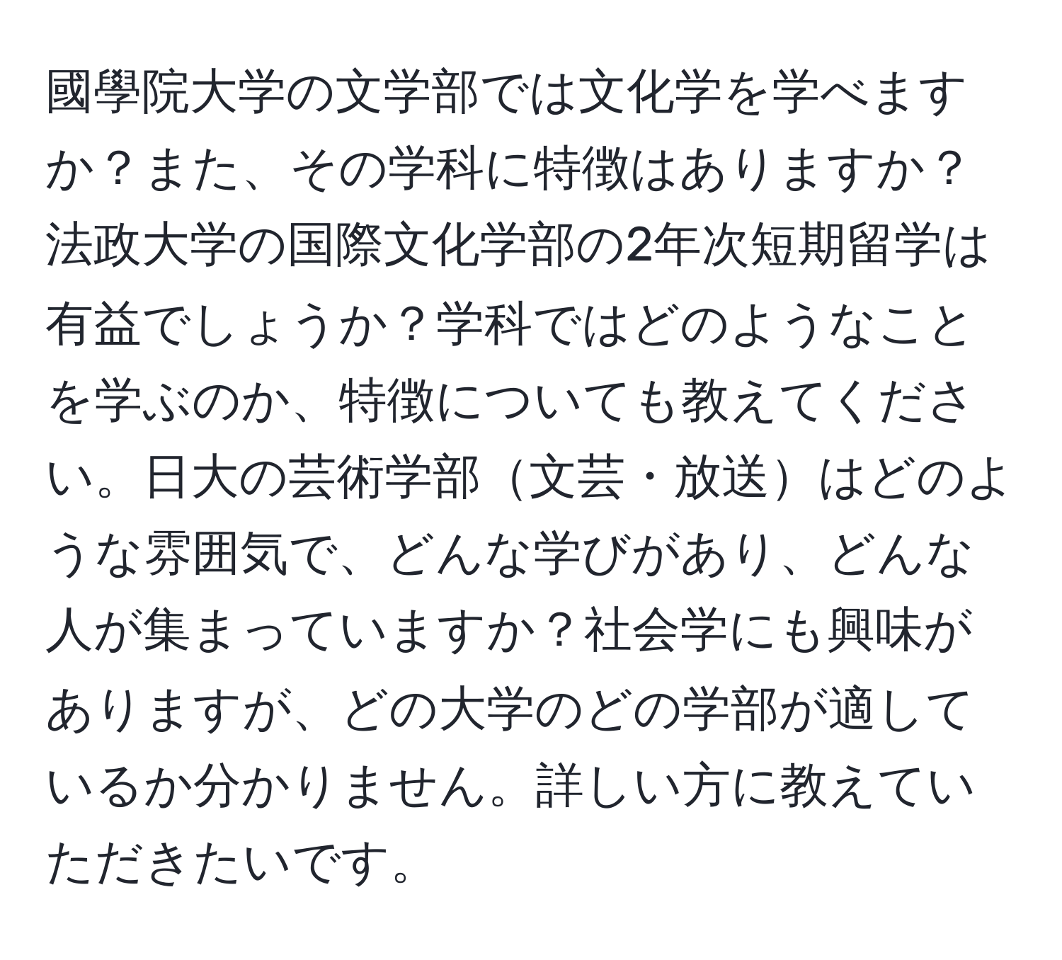 國學院大学の文学部では文化学を学べますか？また、その学科に特徴はありますか？法政大学の国際文化学部の2年次短期留学は有益でしょうか？学科ではどのようなことを学ぶのか、特徴についても教えてください。日大の芸術学部文芸・放送はどのような雰囲気で、どんな学びがあり、どんな人が集まっていますか？社会学にも興味がありますが、どの大学のどの学部が適しているか分かりません。詳しい方に教えていただきたいです。