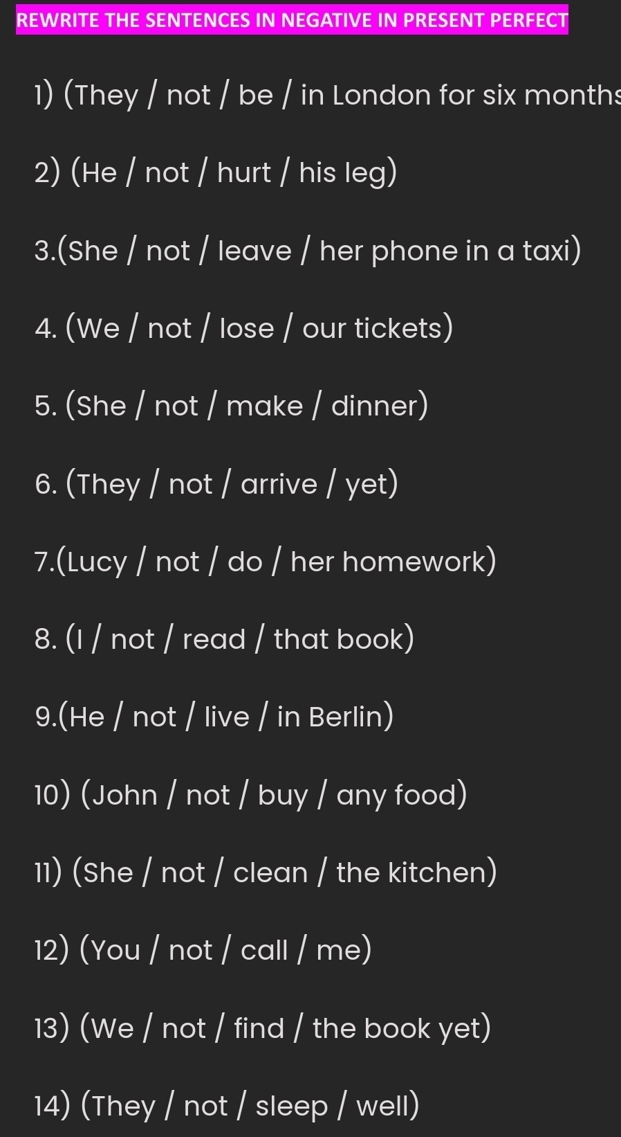 REWRITE THE SENTENCES IN NEGATIVE IN PRESENT PERFECT 
1) (They / not / be / in London for six months
2) (He / not / hurt / his leg) 
3.(She / not / leave / her phone in a taxi) 
4. (We / not / lose / our tickets) 
5. (She / not / make / dinner) 
6. (They / not / arrive / yet) 
7.(Lucy / not / do / her homework) 
8. (I / not / read / that book) 
9.(He / not / live / in Berlin) 
10) (John / not / buy / any food) 
11) (She / not / clean / the kitchen) 
12) (You / not / call / me) 
13) (We / not / find / the book yet) 
14) (They / not / sleep / well)