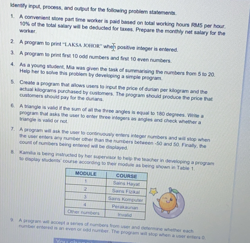 ldentify input, process, and output for the following problem statements. 
1. A convenient store part time worker is paid based on total working hours RM5 per hour.
10% of the total salary will be deducted for taxes. Prepare the monthly net salary for the 
worker. 
2. A program to print “'LAKSA JOHOR” when positive integer is entered. 
3. A program to print first 10 odd numbers and first 10 even numbers. 
4. As a young student, Mia was given the task of summarising the numbers from 5 to 20. 
Help her to solve this problem by developing a simple program. 
5. Create a program that allows users to input the price of durian per kilogram and the 
actual kilograms purchased by customers. The program should produce the price that 
customers should pay for the durians. 
6. A triangle is valid if the sum of all the three angles is equal to 180 degrees. Write a 
program that asks the user to enter three integers as angles and check whether a 
triangle is valid or not. 
7. A program will ask the user to continuously enters integer numbers and will stop when 
the user enters any number other than the numbers between -50 and 50. Finally, the 
count of numbers being entered will be displayed. 
8. Kamilia is being instructed by her supervisor to help the teacher in developing a program 
to display students' course according to their module as be shown in Table 1. 
9. A program will accept a series of numbers from user and determine whether each 
number entered is an even or odd number. The program will stop when a user enters 0.