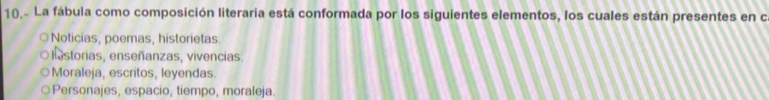 10.- La fábula como composición literaria está conformada por los siguientes elementos, los cuales están presentes en c
Noticias, poemas, historietas.
listorias, enseñanzas, vivencias.
Moraleja, escritos, leyendas.
Personajes, espacio, tiempo, moraleja.