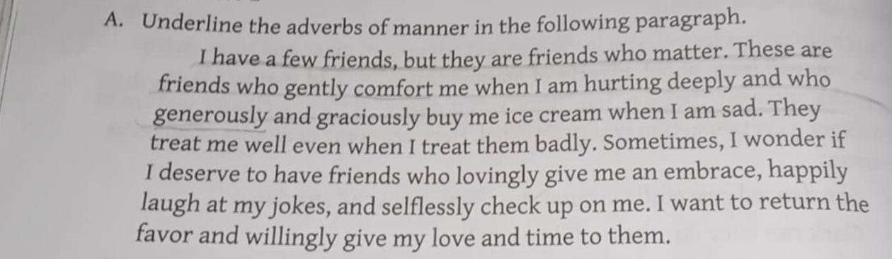 Underline the adverbs of manner in the following paragraph. 
I have a few friends, but they are friends who matter. These are 
friends who gently comfort me when I am hurting deeply and who 
generously and graciously buy me ice cream when I am sad. They 
treat me well even when I treat them badly. Sometimes, I wonder if 
I deserve to have friends who lovingly give me an embrace, happily 
laugh at my jokes, and selflessly check up on me. I want to return the 
favor and willingly give my love and time to them.