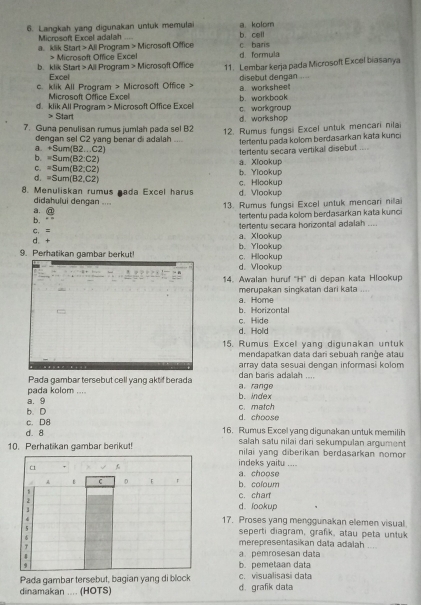 Langkah yang digunakan untuk memulai a kolom b. cell
a. klik Starl Microsoft Excel adalah
≥slant 0 Microsoft Office Excel  Program > Microsoft Office c baris
d. formula
b. klik Start > All Program > Microsoft Office 11. Lembar kerja pada Microsoft Excel biasanya
Excel
c. klik All Program > Microsoft Office > disebut dengan a. worksheet , , →
Microsoft Office Excel
d. klik All Program > Microsoft Office Excel c. workgroup b.workbook
> Start d. workshop
7. Guna penulisan rumus jumlah pada sel B2 12. Rumus fungsi Excel untuk mencari nilai
dengan sel C2 yang benar di adalah .... terentu pada kolom berdasarkan kata kunc
a. +5um(B2...C2
tertentu secara vertikal disebut ....
b. =Sum(B2:C2) a. Xlookup
C. =Sum(B2:C2)
b. Ylookup
d. =Sum(B2,C2)
8. Menuliskan rumus nada Excel harus d. Vlookup c. Hlookup
didahului dengan ....
13. Rumus fungsi Excel untuk mencari niai
a. @
b. 1ertentu pada kolom berdasarkan kata kunci
d + C. = a. Xlookup tertentu secara horizontal adalah ....
b. Ylookup
c. Hilookup
9. Perhatikan gambar berkut! d. Vlookup
14. Awalan huruf ''H'' di depan kata Hlookup
a. Home merupakan sinqkatan dari kata ..
b.Horizontal
d. Hold c. Hlide
15. Rumus Excel yang digunakan untuk
mendapatkan data dari sebuah range atau
array data sesuai dengan informasi kolom
Pada gambar tersebut cell yang aktif berada a. range dan baris adalah ....
a. 9 pada kolom ....
b. index
b. D c.match
c. D8 d. choose
d. 8 16. Rumus Excel yang digunakan untuk memilih
10. Perhatikan qambar berikut! salah satu nilai dari sekumpulan argument
nilai yang diberikan berdasarkan nomo
indeks yaitu ....
a. choose
b. coloum
c. chart
d. lookup
17. Proses yang menggunakan elemen visual.
seperti diagram, grafik, atau peta untuk
merepresentasikan data adalah ....
a pemrosesan data
b. pemetaan data
Pada gambar tersebut, bagian yang di block c. visualisasi data
dinamakan .... (HOTS) d. grafik data