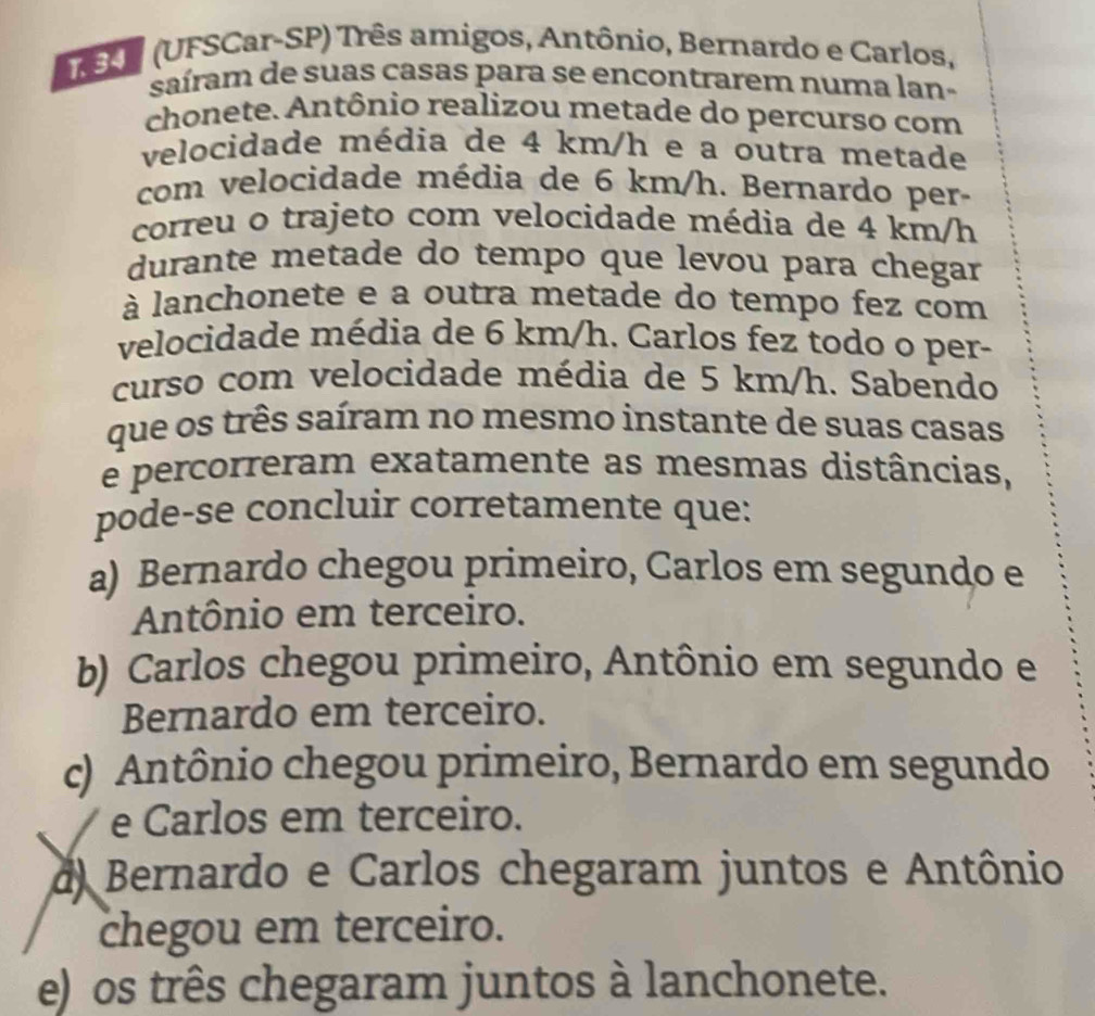 (UFSCar-SP) Três amigos, Antônio, Bernardo e Carlos,
saíram de suas casas para se encontrarem numa lan-
chonete. Antônio realizou metade do percurso com
velocidade média de 4 km/h e a outra metade
com velocidade média de 6 km/h. Bernardo per-
correu o trajeto com velocidade média de 4 km/h
durante metade do tempo que levou para chegar
à lanchonete e a outra metade do tempo fez com
velocidade média de 6 km/h. Carlos fez todo o per-
curso com velocidade média de 5 km/h. Sabendo
que os três saíram no mesmo instante de suas casas
e percorreram exatamente as mesmas distâncias,
pode-se concluir corretamente que:
a) Bernardo chegou primeiro, Carlos em segundo e
Antônio em terceiro.
b) Carlos chegou primeiro, Antônio em segundo e
Bernardo em terceiro.
c) Antônio chegou primeiro, Bernardo em segundo
e Carlos em terceiro.
d Bernardo e Carlos chegaram juntos e Antônio
chegou em terceiro.
e) os três chegaram juntos à lanchonete.