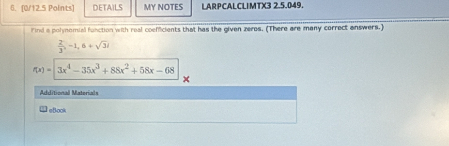 DETAILS MY NOTES LARPCALCLIMTX3 2.5.049. 
Find a polynomial function with real coefficients that has the given zeros. (There are many correct answers.)
 2/3 , -1, 6+sqrt(3)i
f(x)=3x^4-35x^3+88x^2+58x-68
Additional Materials 
eBook