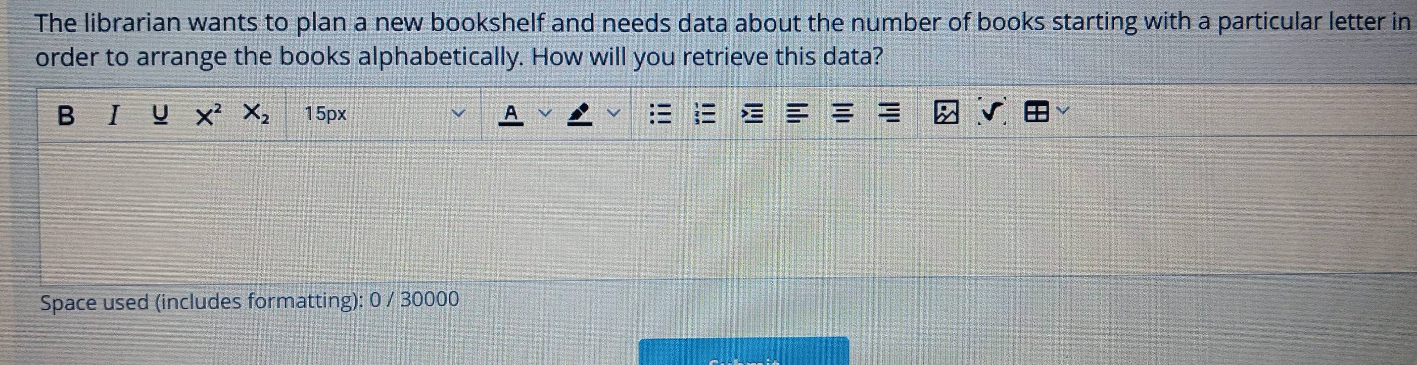 The librarian wants to plan a new bookshelf and needs data about the number of books starting with a particular letter in 
order to arrange the books alphabetically. How will you retrieve this data? 
B I u X^2 X_2 15px
Space used (includes formatting): 0 / 30000