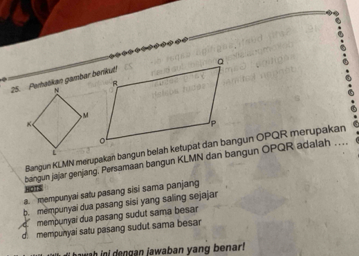 Perhatikan gambar berikut!
bangun jajar genjang. Persamaan bangun KLMN dan bangun OPQR adalah . ...
HOTS
a. mempunyai satu pasang sisi sama panjang
b. mempunyai dua pasang sisi yang saling sejajar
c mempunyai dua pasang sudut sama besar
d mempunyai satu pasang sudut sama besar
hawah ini dengan jawaban yang benar!