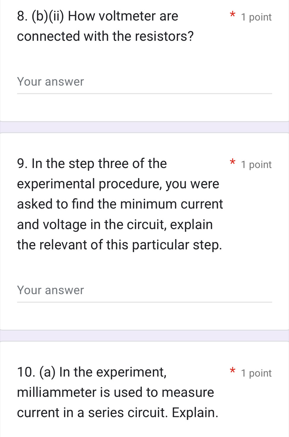 (ii) How voltmeter are 1 point 
connected with the resistors? 
Your answer 
9. In the step three of the 1 point 
experimental procedure, you were 
asked to find the minimum current 
and voltage in the circuit, explain 
the relevant of this particular step. 
Your answer 
10. (a) In the experiment, 1 point 
milliammeter is used to measure 
current in a series circuit. Explain.