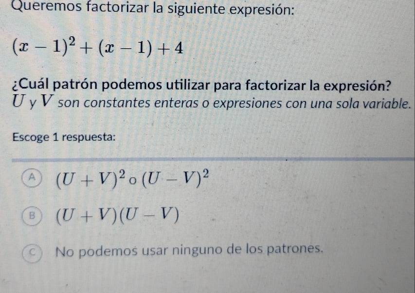 Queremos factorizar la siguiente expresión:
(x-1)^2+(x-1)+4
¿Cuál patrón podemos utilizar para factorizar la expresión?
U y V son constantes enteras o expresiones con una sola variable.
Escoge 1 respuesta:
A (U+V)^2circ beginpmatrix U(U-V)^2
B (U+V)(U-V)
C ) No podemos usar ninguno de los patrones.