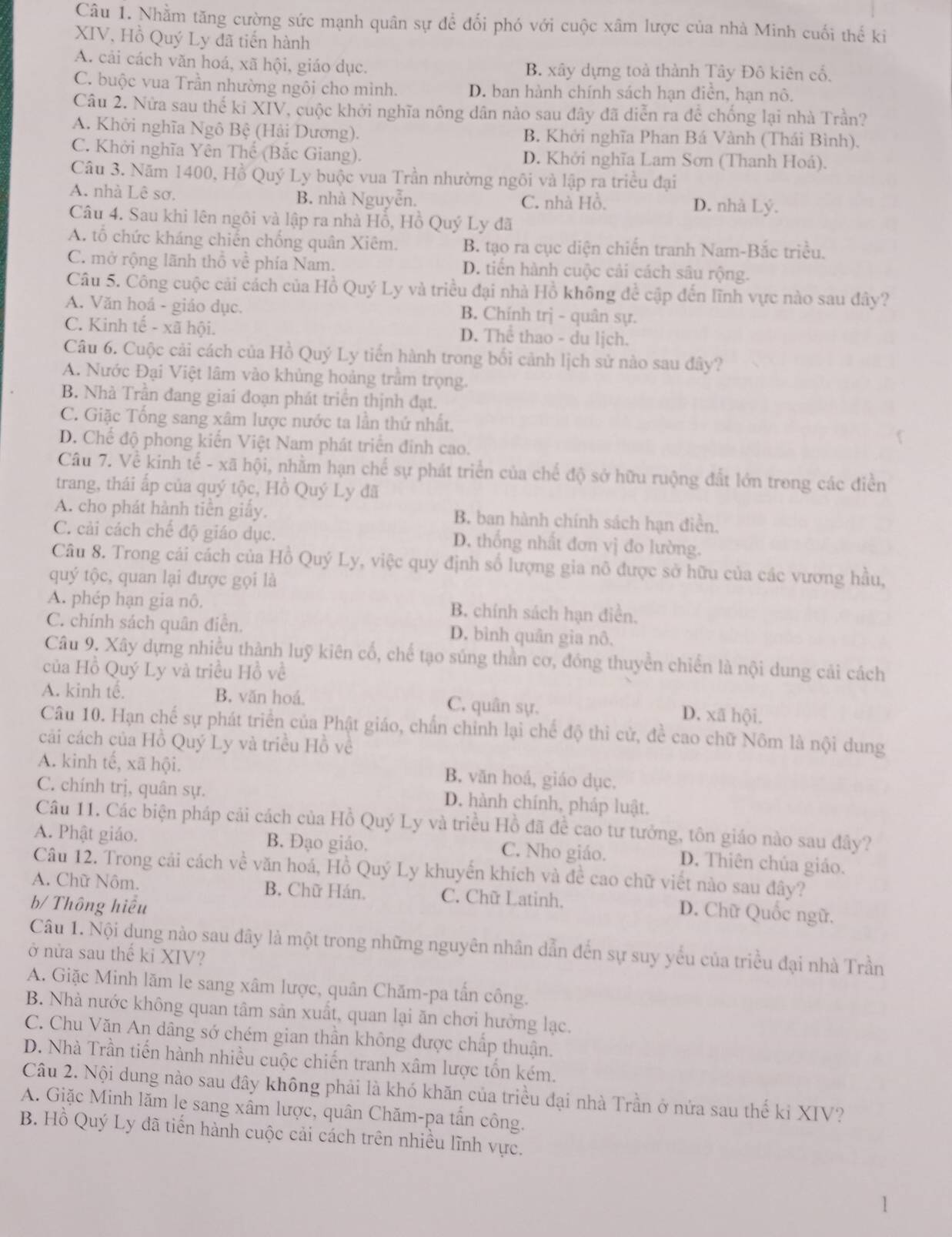Nhằm tăng cường sức mạnh quân sự để đối phó với cuộc xâm lược của nhà Minh cuối thể ki
XIV, Hồ Quý Ly dã tiến hành
A. cải cách văn hoá, xã hội, giáo dục. B. xây dựng toà thành Tây Đô kiên cổ.
C. buộc vua Trần nhường ngôi cho mình. D. ban hành chính sách hạn điền, hạn nô.
Câu 2. Nửa sau thể ki XIV, cuộc khởi nghĩa nông dân nào sau đây đã diễn ra để chống lại nhà Trần?
A. Khởi nghĩa Ngô Bệ (Hải Dương). B. Khởi nghĩa Phan Bá Vành (Thái Bình),
C. Khởi nghĩa Yên Thế (Bắc Giang). D. Khởi nghĩa Lam Sơn (Thanh Hoá).
Câu 3. Năm 1400, Hồ Quý Ly buộc vua Trần nhường ngôi và lập ra triều đại
A. nhà Lê sơ. B. nhà Nguyễn. C. nhà Hồ. D. nhà Lý.
Câu 4. Sau khi lên ngôi và lập ra nhà Hỗ, Hồ Quý Ly đã
A. tổ chức kháng chiến chống quân Xiêm. B. tạo ra cục diện chiến tranh Nam-Bắc triều.
C. mở rộng lãnh thổ về phía Nam. D. tiến hành cuộc cải cách sâu rộng.
Câu 5. Công cuộc cải cách của Hồ Quý Ly và triều đại nhà Hồ không để cập đến lĩnh vực nào sau đây?
A. Văn hoá - giáo dục. B. Chính trị - quân sự.
C. Kinh tế - xã hội. D. Thể thao - du lịch.
Câu 6. Cuộc cải cách của Hồ Quý Ly tiến hành trong bối cảnh lịch sử nào sau đây?
A. Nước Đại Việt lâm vào khủng hoảng trầm trọng.
B. Nhà Trần đang giai đoạn phát triển thịnh đạt.
C. Giặc Tổng sang xâm lược nước ta lần thứ nhất.
D. Chế độ phong kiến Việt Nam phát triển đinh cao.
Câu 7. Về kinh tế - xã hội, nhằm hạn chế sự phát triển của chế độ sở hữu ruộng đất lớn trong các điền
trang, thái ấp của quý tộc, Hồ Quý Ly đã
A. cho phát hành tiền giấy. B. ban hành chính sách hạn điễn.
C. cải cách chế độ giáo dục. D. thống nhất đơn vị đo lường.
Câu 8. Trong cái cách của Hồ Quý Ly, việc quy định số lượng gia nô được sở hữu của các vương hầu,
quý tộc, quan lại được gọi là
A. phép hạn gia nô. B. chính sách hạn điễn,
C. chính sách quân điễn. D. bình quân gia nô,
Câu 9. Xây dựng nhiều thành luỹ kiên cố, chế tạo súng thần cơ, đóng thuyển chiến là nội dung cải cách
của Hồ Quý Ly và triều Hồ về
A. kinh tế. B. văn hoá. C. quân sự. D. xã hội.
Câu 10. Hạn chế sự phát triển của Phật giáo, chấn chỉnh lại chế độ thi cử, để cao chữ Nôm là nội dung
cải cách của Hồ Quý Ly và triều Hồ về
A. kinh tế, xã hội. B. văn hoá, giáo dục.
C. chính trị, quân sự. D. hành chính, pháp luật.
Câu 11. Các biện pháp cải cách của Hồ Quý Ly và triều Hồ đã để cao tư tưởng, tôn giáo nào sau đây?
A. Phật giáo. B. Đạo giáo. C. Nho giáo. D. Thiên chúa giáo.
Câu 12. Trong cải cách về văn hoá, Hồ Quý Ly khuyến khích và đề cao chữ viết nào sau đây?
A. Chữ Nôm. B. Chữ Hán. C. Chữ Latinh. D. Chữ Quốc ngữ.
b/ Thông hiểu
Câu 1. Nội dung nào sau đây là một trong những nguyên nhân dẫn đến sự suy yếu của triều đại nhà Trần
ở nửa sau thế ki XIV?
A. Giặc Minh lãm le sang xâm lược, quân Chăm-pa tần công.
B. Nhà nước không quan tâm sản xuất, quan lại ăn chơi hưởng lạc.
C. Chu Văn An dâng sớ chém gian thần không được chấp thuận.
D. Nhà Trần tiến hành nhiều cuộc chiến tranh xâm lược tổn kém.
Câu 2. Nội dung nào sau đây không phải là khó khăn của triều đại nhà Trần ở nửa sau thế kỉ XIV?
A. Giặc Minh lăm le sang xâm lược, quân Chăm-pa tấn công.
B. Hồ Quý Ly đã tiến hành cuộc cải cách trên nhiều lĩnh vực.
1