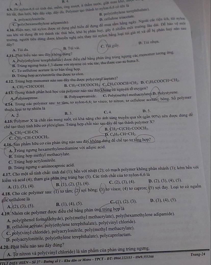 A. 3. R. 4
4.9. To nylon-6,6 có tính đai, mềm, ông mượt, ít thẩm nước, giặt mau khổ, đ00,
bit tất, đan hưới, bện đây cáp, dây dù. Polymer tạo thành to nylon-6,6 có tên là
B. poly(ethylene terephthalate)
A. polyacrylonitrile.
D. cellulose triacetate.
C. poly(hexamethylene adipamide).
4.10. Hiện nay, túi nylon được sử dụng phổ biển để dụng đồ mua sâm hãng ngày. Ngoài các tiện ích, tửi nylon
sau khi sử dụng đã trở thành rác thái bến, khó bị phân huy, gây ô nhiễm môi trường lâu dài. Để báo vệ môi
trường, người tiêu dùng được khuyên nghị nên thay túi nylon băng loại túi giả rẻ và dể bị phần huý nào sau
dây?
A. Túi da. B. Túi vài. C. Thi giấy. D. Túi nhựa.
4.1 Phát biểu nào sau đây không đứng?
A. Poly(ethylene terephthafate) được điều chế bằng phản ứng trùng ngưng các monomer tương ứng.
B. Trùng ngưng buta-1,3-diene với styrene có xúc tác, thu được cao su buna-S.
C. To cellulose acetate là tơ bán tổng hợp.
D. Trùng hợp acrylonitrile thu được tơ olon.
4.12. Trùng hợp monomer nào sau dây thu được poly(vinyl acetate)? D.C_2H_5COOCH=CH_2.
A. CH_2 =CHCOOH. B. CH_2=CHCOOCH_3 C. CH_3COOCH=CH_2
4.13. Trong thành phần hoá học của polymer nào sau đây không có nguyên tố oxygen?
A, Polyisoprene. B. Polycaproamide. C. Poly(methyl methacrylate) D. Polystyrene.
4.14. Trong các polymer sau: tơ tầm; tơ nylon-6,6; tơ visco; tơ nitron; tơ cellulose acctate; bông. Số polymer
thuộc loại tơ tự nhiên là
A. 2. B. 3. C. 4. D. 5.
4.15. Polymer X là chất rắn trong suốt, có khả năng cho ánh sáng truyền qua tốt (gần 90%) nên được dùng đề
chể tạo thuỷ tinh hữu cơ plexiglass. Trùng hợp chất nào sau đây để tạo thành polymer X?
A. CH_2=CH-CN. B. CH_2=C(CH)-COOCH_3.
D. C_6H_5-CH=CH_2.
C. CH_2=CH-COOCH_3.
4.16. Sản phẩm hữu cơ của phản ứng nào sau đây không dùng đề chế tạo tơ tổng hợp?
A. Trùng ngưng hexamethylenediamine với adipic acid.
B. Trùng hợp methyl methacrylate.
C. Trùng hợp acrylonitrile.
D. Trùng ngưng ε-aminocaproic acid.
4.17. Cho một số tính chất: tính dai (1); bền với nhiệt (2); có mạch polymer không phân nhánh (3); kém bền với
kiểm và acid (4); tham gia phản ứng tráng bạc (5). Các tính chất của tơ nylon-6,6 là
A. (1), (3), (4). B. (1), (2), (3), (4). C. (2), (3), (4). D. (2), (3), (4), (5).
4.18. Cho các polymer sau: (1) tơ tằm; (2) sợi bông; (3) tơ visco; (4) tơ capron; (5) sợi đay. Loại tơ có nguồn
gốc cellulose là
A. (2), (3), (5). B. (1), (4), (5). C. (1), (2), (3). D. (3), (4), (5).
4.19. Nhóm các polymer được điều chế bằng phản ứng trùng hợp là
A. poly(phenol formaldehyde), poly(methyl methacrylate), poly(hexamethylene adipamide).
B. cellulose acetate, poly(ethylene terephthalate), poly(vinyl chloride).
C. poly(vinyl chloride), polyacrylonitrile, poly(methyl methacrylate).
D. polyacrylonitrile, poly(ethylene terephthalate), polycaprolactam.
4.20. Phát biểu nào sau đây đúng?
A. Tơ nitron và poly(vinyl chloride) là sản phẩm của phản ứng trùng ngưng.
ITLT DIÊU HIÈN - Số 27 - Đường số 1 - Khu dân cư Metro - TPCT - ĐT: 0964.222333 - 0949.355366 Trang-24