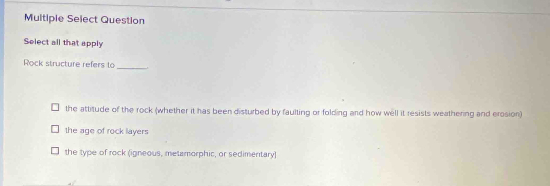 Multiple Select Question
Select all that apply
Rock structure refers to _.
the attitude of the rock (whether it has been disturbed by faulting or folding and how well it resists weathering and erosion)
the age of rock layers
the type of rock (igneous, metamorphic, or sedimentary)