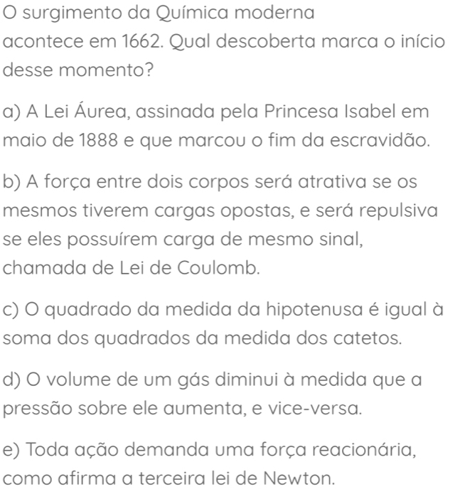 surgimento da Química moderna
acontece em 1662. Qual descoberta marca o início
desse momento?
a) A Lei Áurea, assinada pela Princesa Isabel em
maio de 1888 e que marcou o fim da escravidão.
b) A força entre dois corpos será atrativa se os
mesmos tiverem cargas opostas, e será repulsiva
se eles possuírem carga de mesmo sinal,
chamada de Lei de Coulomb.
c) O quadrado da medida da hipotenusa é igual à
soma dos quadrados da medida dos catetos.
d) O volume de um gás diminui à medida que a
pressão sobre ele aumenta, e vice-versa.
e) Toda ação demanda uma força reacionária,
como afirma a terceira lei de Newton.