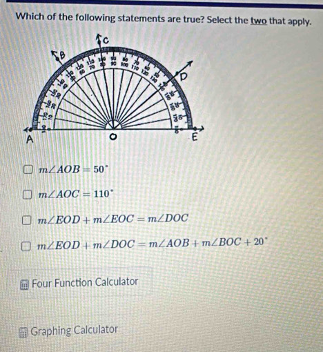 Which of the following statements are true? Select the two that apply.
C
B 100 100 D
áo ro
130
a
t
5
B2
3°
4
A
。 8 É
m∠ AOB=50°
m∠ AOC=110°
m∠ EOD+m∠ EOC=m∠ DOC
m∠ EOD+m∠ DOC=m∠ AOB+m∠ BOC+20°
Four Function Calculator
Graphing Calculator