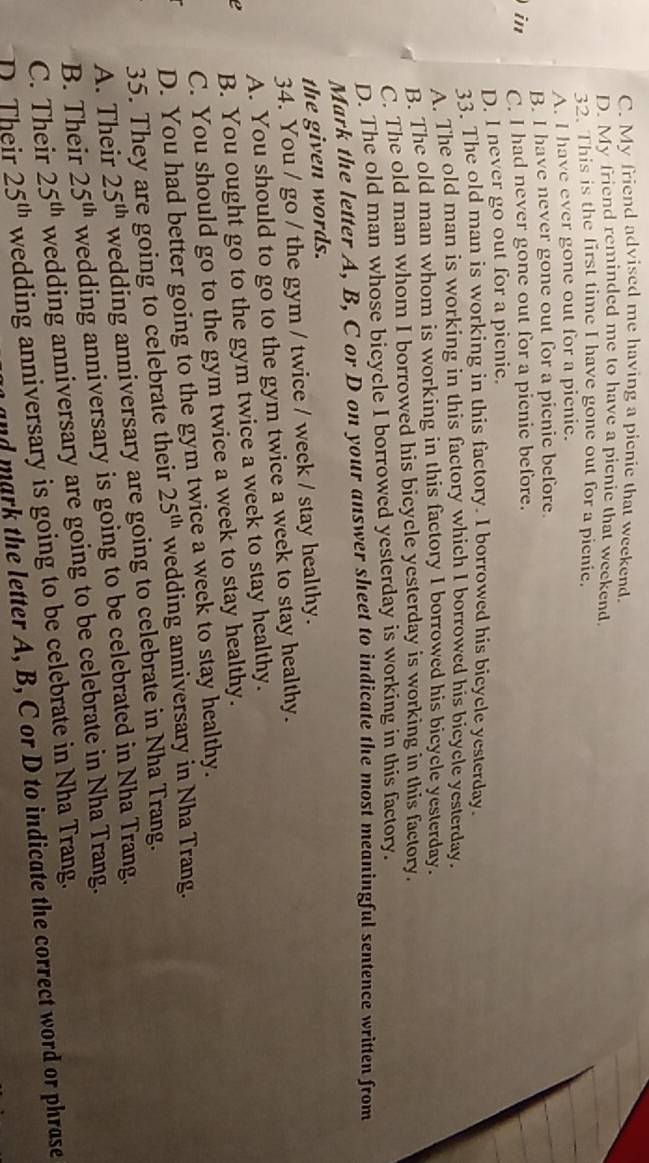 C. My friend advised me having a pienic that weekend.
D. My friend reminded me to have a picnie that weekend.
32. This is the first time I have gone out for a picnie.
A. I have ever gone out for a pienie.
B. I have never gone out for a picnic before.
) in C. I had never gone out for a picnic before.
D. I never go out for a picnic.
33. The old man is working in this factory. I borrowed his bicycle yesterday.
A. The old man is working in this factory which I borrowed his bicycle yesterday.
B. The old man whom is working in this factory I borrowed his bicycle yesterday.
C. The old man whom I borrowed his bicycle yesterday is working in this factory.
D. The old man whose bicycle I borrowed yesterday is working in this factory.
Mark the letter A, B, C or D on your answer sheet to indicate the most meaningful sentence written from
the given words.
34. You / go / the gym / twice / week / stay healthy.
A. You should to go to the gym twice a week to stay healthy.
e B. You ought go to the gym twice a week to stay healthy.
C. You should go to the gym twice a week to stay healthy.
D. You had better going to the gym twice a week to stay healthy.
35. They are going to celebrate their 25^(th) wedding anniversary in Nha Trang.
A. Their 25^(th) wedding anniversary are going to celebrate in Nha Trang.
B. Their 25^(th) wedding anniversary is going to be celebrated in Nha Trang.
C. Their 25^(th) wedding anniversary are going to be celebrate in Nha Trang.
D Their 25^(th) wedding anniversary is going to be celebrate in Nha Trang.
and mark the letter A, B, C or D to indicate the correct word or phrase