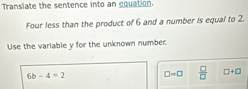 Translate the sentence into an equation. 
Four less than the product of 6 and a number is equal to 2. 
Use the variable y for the unknown number.
6b-4=2
□ =□  □ /□   □ +□