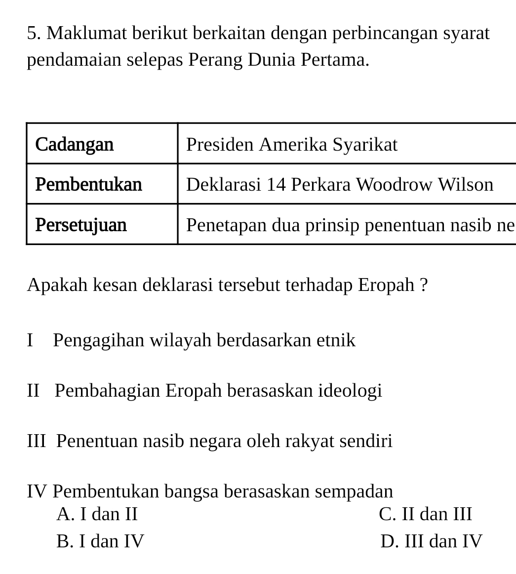 Maklumat berikut berkaitan dengan perbincangan syarat
pendamaian selepas Perang Dunia Pertama.
e
Apakah kesan deklarasi tersebut terhadap Eropah ?
I Pengagihan wilayah berdasarkan etnik
II Pembahagian Eropah berasaskan ideologi
III Penentuan nasib negara oleh rakyat sendiri
IV Pembentukan bangsa berasaskan sempadan
A. I dan II C. II dan III
B. I dan IV D. III dan IV