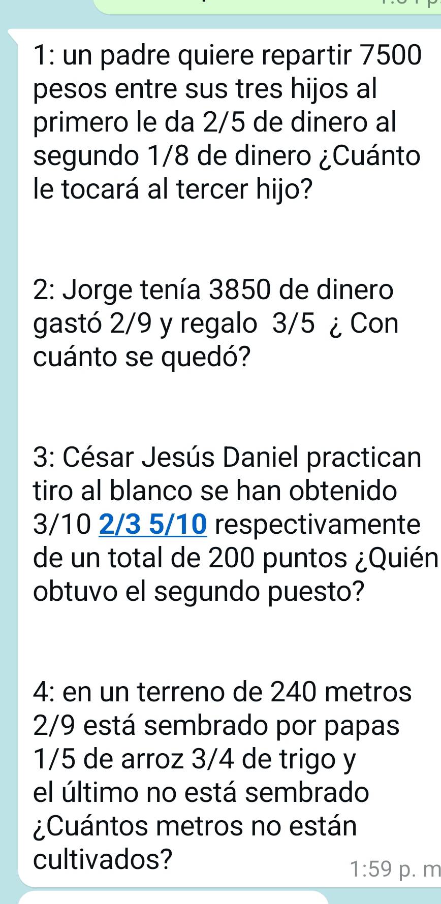 1: un padre quiere repartir 7500
pesos entre sus tres hijos al 
primero le da 2/5 de dinero al 
segundo 1/8 de dinero ¿Cuánto 
le tocará al tercer hijo? 
2: Jorge tenía 3850 de dinero 
gastó 2/9 y regalo 3/5 ¿ Con 
cuánto se quedó? 
3: César Jesús Daniel practican 
tiro al blanco se han obtenido
3/10 2/3 5/10 respectivamente 
de un total de 200 puntos ¿Quién 
obtuvo el segundo puesto? 
4: en un terreno de 240 metros
2/9 está sembrado por papas
1/5 de arroz 3/4 de trigo y 
el último no está sembrado 
¿Cuántos metros no están 
cultivados?
1:59 p. m