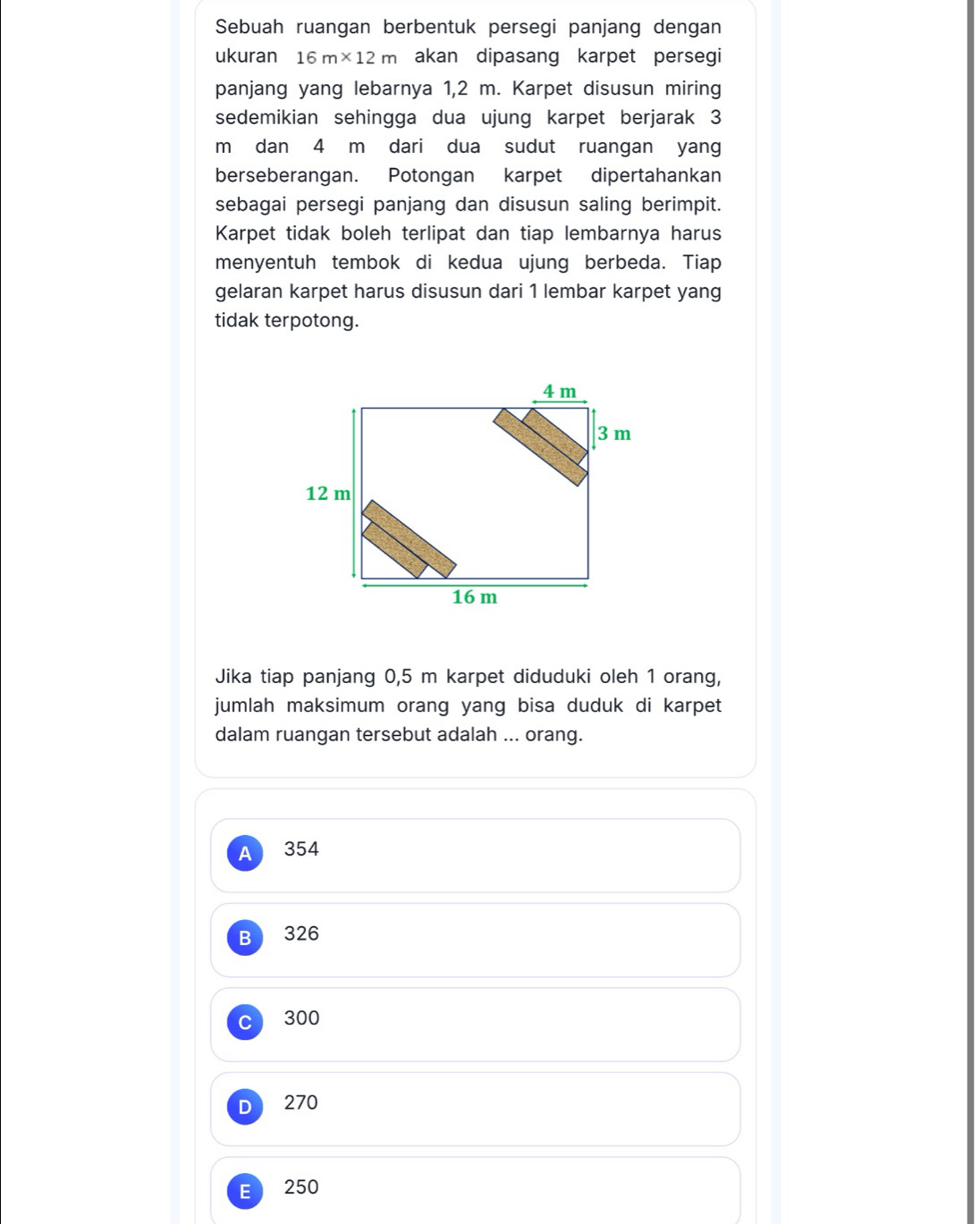 Sebuah ruangan berbentuk persegi panjang dengan
ukuran 16m* 12m akan dipasang karpet persegi
panjang yang lebarnya 1,2 m. Karpet disusun miring
sedemikian sehingga dua ujung karpet berjarak 3
m dan 4 m dari dua sudut ruangan yang
berseberangan. Potongan karpet dipertahankan
sebagai persegi panjang dan disusun saling berimpit.
Karpet tidak boleh terlipat dan tiap lembarnya harus
menyentuh tembok di kedua ujung berbeda. Tiap
gelaran karpet harus disusun dari 1 lembar karpet yang
tidak terpotong.
Jika tiap panjang 0,5 m karpet diduduki oleh 1 orang,
jumlah maksimum orang yang bisa duduk di karpet
dalam ruangan tersebut adalah ... orang.
A 354
B 326
300
270
E 250