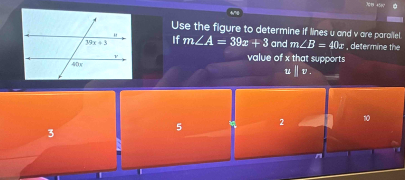 7019 4597 *
Use the figure to determine if lines u and v are parallel.
If m∠ A=39x+3
and m∠ B=40x , determine the
value of x that supports
ubeginvmatrix endvmatrix v.
2
10
3
5