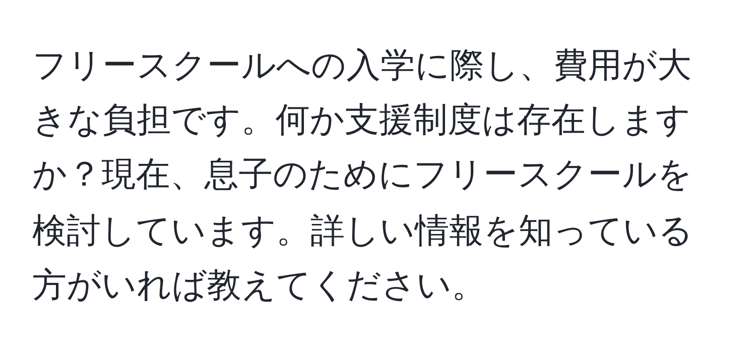 フリースクールへの入学に際し、費用が大きな負担です。何か支援制度は存在しますか？現在、息子のためにフリースクールを検討しています。詳しい情報を知っている方がいれば教えてください。