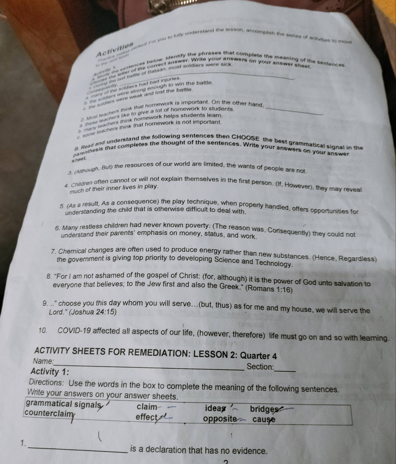 Fractce makes perfect! For you to fully understand the lesson, accomplish the series of activses to move
Activities
o the oast fev  .
a soat the sentences below. Identify the phrases that complete the meaning of the sentences.
eiety 1
choose the letter of the correct answer. Write your answers on your answer sheet.
Duning the last battle of Bataan, most soldiers were sick
many of the soldiers had bad injuries.
Consequently
5 the soldiers were strong enough to win the battle
c. the soldiers were weak and lost the battle.
2. Most teachers think that homework is important. On the other hand,_
a these teachers like to give a lot of homework to students.
. many teachers think homework helps students learn.
c. some teachers think that homework is not important.
8. Read and understand the following sentences then CHOOSE the best grammatical signal in the
parenthesis that completes the thought of the sentences. Write your answers on your answer
sheet.
3. (Although, But) the resources of our world are limited, the wants of people are not.
4. Children often cannot or will not explain themselves in the first person. (If, However), they may reveal
much of their inner lives in play.
5. (As a result, As a consequence) the play technique, when properly handled, offers opportunities for
understanding the child that is otherwise difficult to deal with.
6. Many restless children had never known poverty. (The reason was, Consequently) they could not
understand their parents' emphasis on money, status, and work.
7. Chemical changes are often used to produce energy rather than new substances. (Hence, Regardless)
the government is giving top priority to developing Science and Technology.
8. “For I am not ashamed of the gospel of Christ: (for, although) it is the power of God unto salvation to
everyone that believes; to the Jew first and also the Greek." (Romans 1:16)
9. .." choose you this day whom you will servé...(but, thus) as for me and my house, we will serve the
Lord.” (Joshua 24:15)
10. COVID-19 affected all aspects of our life, (however, therefore) life must go on and so with leaming.
ACTIVITY SHEETS FOR REMEDIATION: LESSON 2: Quarter 4
Name:_
Section:
Activity 1:
_
Directions: Use the words in the box to complete the meaning of the following sentences.
Write your answers on your answer sheets.
grammatical signals claim ideas bridges
counterclaim
effect opposite cause
_
1.
is a declaration that has no evidence.
