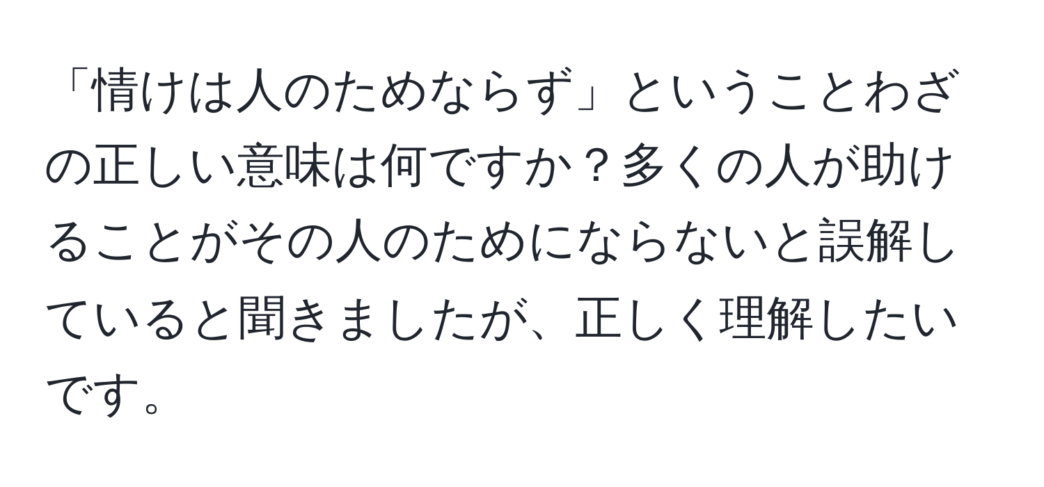 「情けは人のためならず」ということわざの正しい意味は何ですか？多くの人が助けることがその人のためにならないと誤解していると聞きましたが、正しく理解したいです。