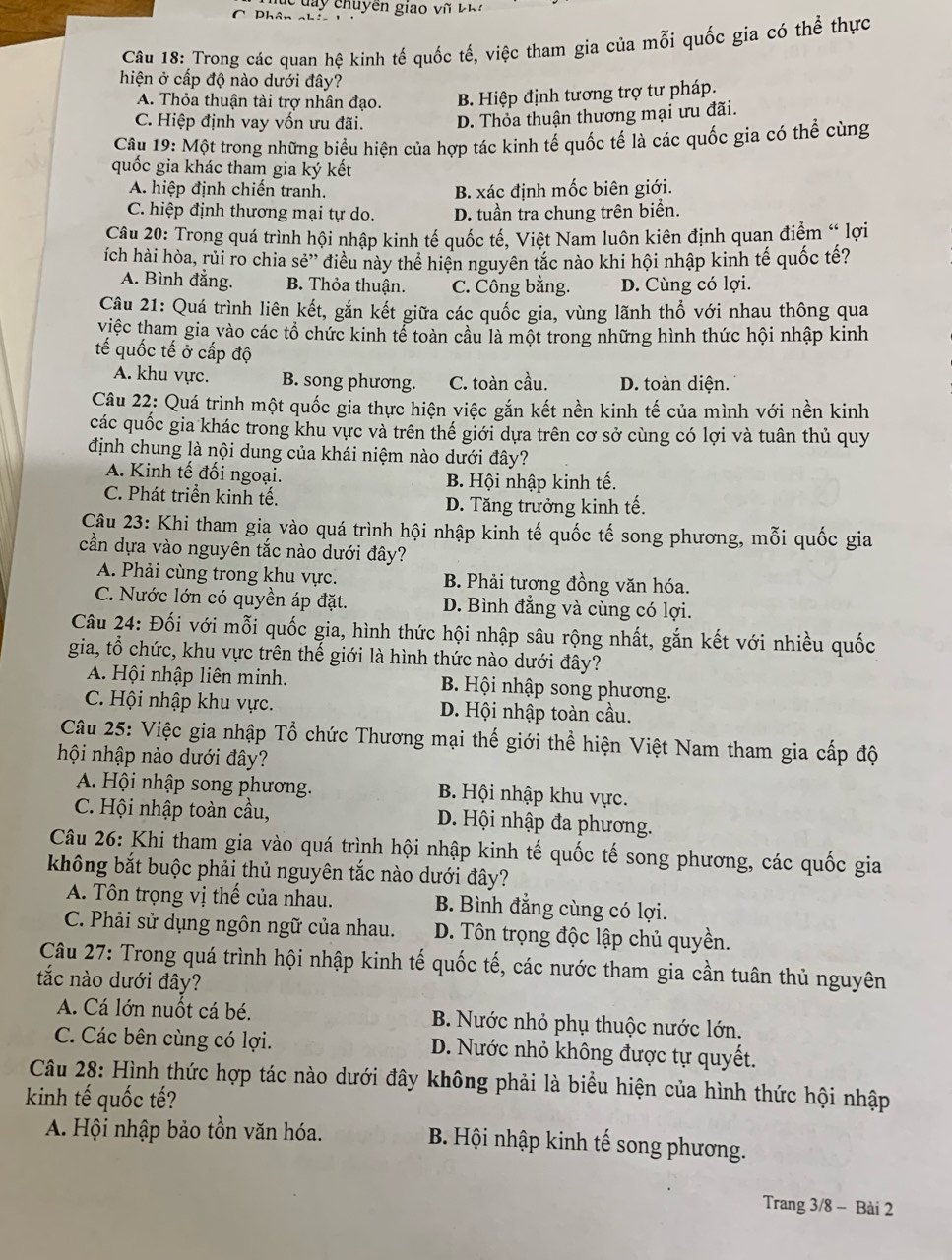 Phân nh   ua y chuy ền giao  v ũ  t h 
Câu 18: Trong các quan hệ kinh tế quốc tế, việc tham gia của mỗi quốc gia có thể thực
hiện ở cấp độ nào dưới đây?
A. Thỏa thuận tài trợ nhân đạo. B. Hiệp định tương trợ tư pháp.
C. Hiệp định vay vốn ưu đãi. D. Thỏa thuận thương mại ưu đãi.
Câu 19: Một trong những biểu hiện của hợp tác kinh tế quốc tế là các quốc gia có thể cùng
quốc gia khác tham gia ký kết
A. hiệp định chiến tranh. B. xác định mốc biên giới.
C. hiệp định thương mại tự do. D. tuần tra chung trên biển.
Câu 20: Trong quá trình hội nhập kinh tế quốc tế, Việt Nam luôn kiên định quan điểm “ lợi
ích hài hòa, rủi ro chia sẻ'' điều này thể hiện nguyên tắc nào khi hội nhập kinh tế quốc tế?
A. Bình đẳng. B. Thỏa thuận. C. Công bằng. D. Cùng có lợi.
Câu 21: Quá trình liên kết, gắn kết giữa các quốc gia, vùng lãnh thổ với nhau thông qua
việc tham gia vào các tổ chức kinh tể toàn cầu là một trong những hình thức hội nhập kinh
tế quốc tế ở cấp độ
A. khu vực. B. song phương. C. toàn cầu. D. toàn diện.
Câu 22: Quá trình một quốc gia thực hiện việc gắn kết nền kinh tế của mình với nền kinh
các quốc gia khác trong khu vực và trên thế giới dựa trên cơ sở cùng có lợi và tuân thủ quy
định chung là nội dung của khái niệm nào dưới đây?
A. Kinh tế đối ngoại. B. Hội nhập kinh tế.
C. Phát triển kinh tế. D. Tăng trưởng kinh tế.
Câu 23: Khi tham gia vào quá trình hội nhập kinh tế quốc tế song phương, mỗi quốc gia
cần dựa vào nguyên tắc nào dưới đây?
A. Phải cùng trong khu vực. B. Phải tương đồng văn hóa.
C. Nước lớn có quyền áp đặt. D. Bình đẳng và cùng có lợi.
Câu 24: Đối với mỗi quốc gia, hình thức hội nhập sâu rộng nhất, gắn kết với nhiều quốc
gia, tổ chức, khu vực trên thế giới là hình thức nào dưới đây?
A Hội nhập liên minh. B. Hội nhập song phương.
C. Hội nhập khu vực. D. Hội nhập toàn cầu.
Câu 25: Việc gia nhập Tổ chức Thương mại thế giới thể hiện Việt Nam tham gia cấp độ
hội nhập nào dưới đây?
A Hội nhập song phương. B. Hội nhập khu vực.
C. Hội nhập toàn cầu, D. Hội nhập đa phương.
Câu 26: Khi tham gia vào quá trình hội nhập kinh tế quốc tế song phương, các quốc gia
không bắt buộc phải thủ nguyên tắc nào dưới đây?
A. Tôn trọng vị thế của nhau. B. Bình đẳng cùng có lợi.
C. Phải sử dụng ngôn ngữ của nhau. D. Tôn trọng độc lập chủ quyền.
Câu 27: Trong quá trình hội nhập kinh tế quốc tế, các nước tham gia cần tuân thủ nguyên
tắc nào dưới đây?
A. Cá lớn nuốt cá bé. B. Nước nhỏ phụ thuộc nước lớn.
C. Các bên cùng có lợi. D. Nước nhỏ không được tự quyết.
Câu 28: Hình thức hợp tác nào dưới đây không phải là biểu hiện của hình thức hội nhập
kinh tế quốc tế?
A. Hội nhập bảo tồn văn hóa.  B. Hội nhập kinh tế song phương.
Trang 3/8 - Bài 2