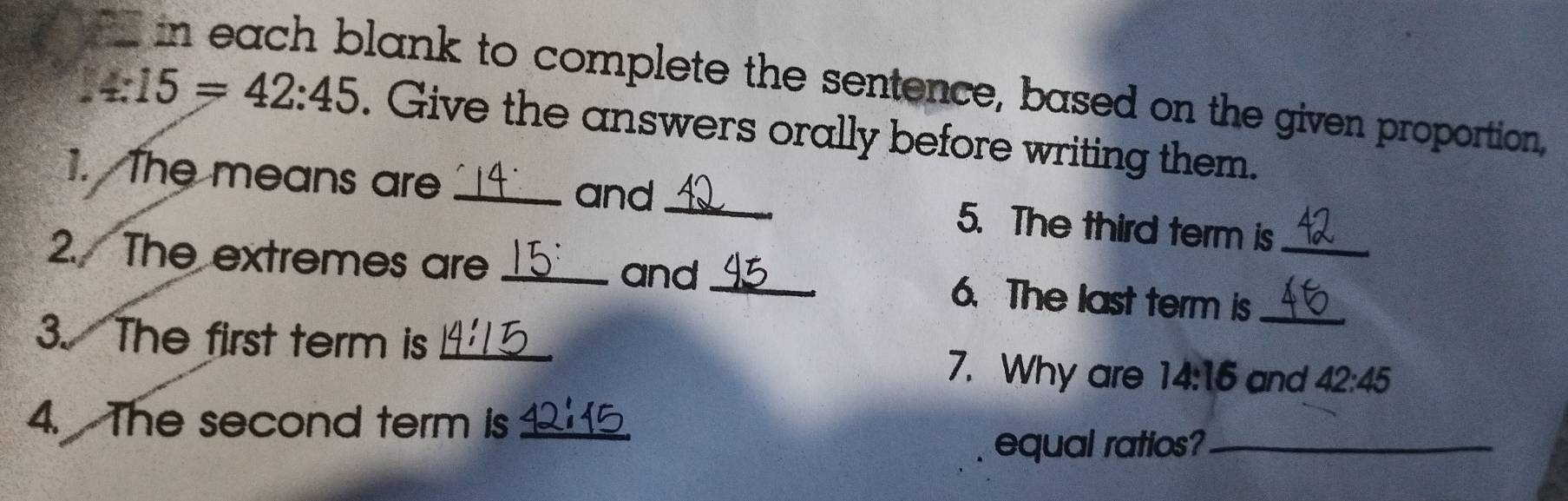 in each blank to complete the sentence, based on the given proportion,
15=42:45. Give the answers orally before writing them. 
and 
1. The means are __5. The third term is 
2. The extremes are __6. The last term is__ 
and 
3. The first term is_ 
7. Why are 14:16 and 42:45
4. The second term is_ 
equal ratios?_