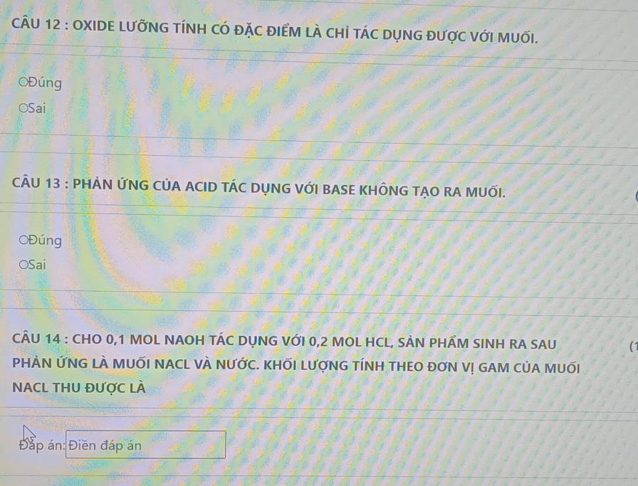 OXIDE LƯỡNG TÍNH CÓ đặC ĐIểM lÀ cHỉ táC DụNG được vớI MUốI. 
OĐúng 
OSai 
CÂU 13 : PHẢN ỨNG CỦA ACID TÁC DỤNG VỚI BASE KHÔNG TẠO RA MUỐI. 
OĐúng 
OSai 
CÂU 14 : CHO 0, 1 MOL NAOH TÁC DỤNG VỚI 0,2 MOL HCL, SẢN PHÂM SINH RA SAU (1 
PHÀN ỨNG LÀ MUỐI NACL VÀ NƯỚC. KHỐI LƯợNG TÍNH THEO ĐƠN V! GAM CủA MUỐI 
NACL THU ĐƯợC LÀ 
Đáp án: Điền đáp án