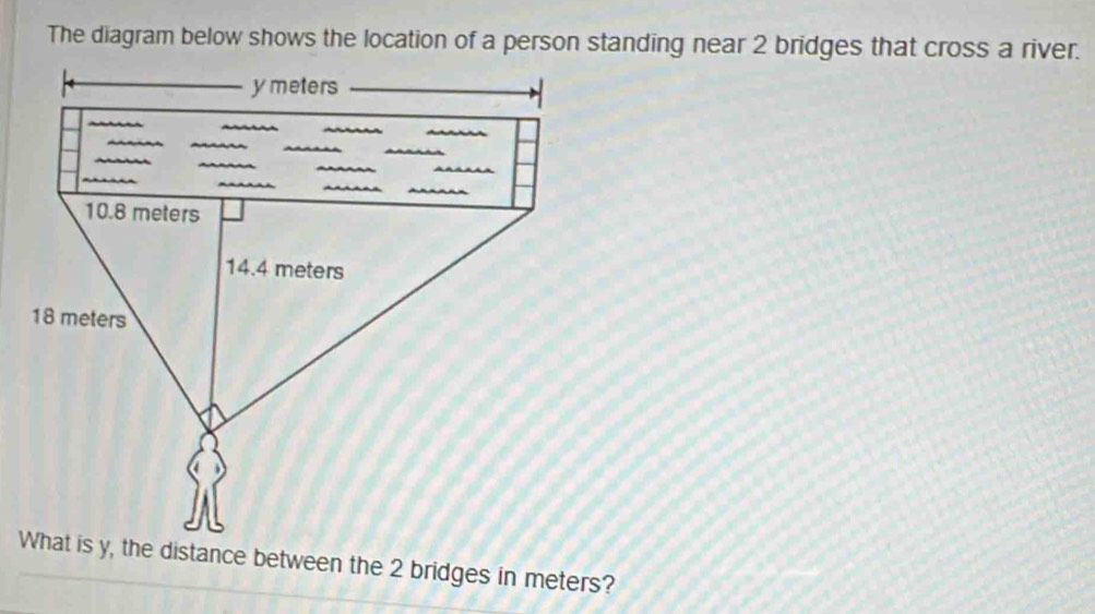 The diagram below shows the location of a person standing near 2 bridges that cross a river.
y meters
10.8 meters
14.4 meters
18 meters
What is y, the distance between the 2 bridges in meters?