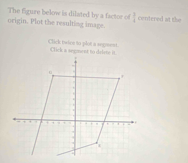 The figure below is dilated by a factor of  3/4  centered at the 
origin. Plot the resulting image. 
Click twice to plot a segment. 
Click a segment to delete it.