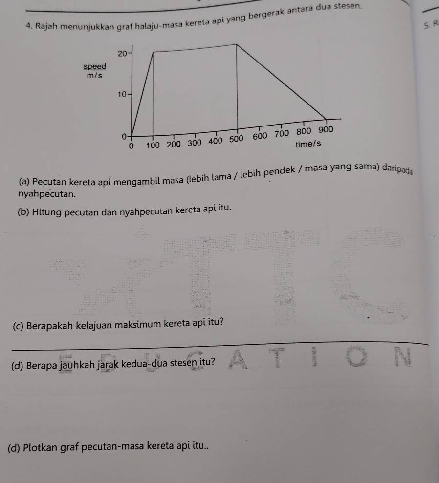 Rajah menunjukkan graf halaju-masa kereta api yang bergerak antara dua stesen. 
5.R 
spee 
m/ 
(a) Pecutan kereta apí mengambil masa (lebih lama / lebih pendek / masa yang sama) daripada 
nyahpecutan. 
(b) Hitung pecutan dan nyahpecutan kereta api itu. 
(c) Berapakah kelajuan maksimum kereta api itu? 
(d) Berapa jauhkah jarak kedua-dua stesen itu? 
N 
(d) Plotkan graf pecutan-masa kereta api itu..