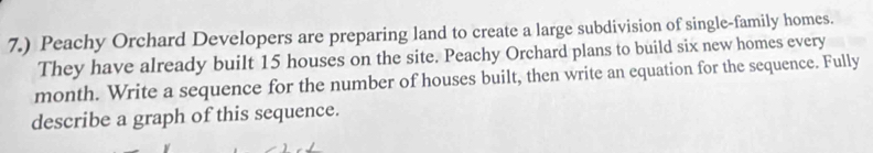 7.) Peachy Orchard Developers are preparing land to create a large subdivision of single-family homes. 
They have already built 15 houses on the site. Peachy Orchard plans to build six new homes every 
month. Write a sequence for the number of houses built, then write an equation for the sequence. Fully 
describe a graph of this sequence.