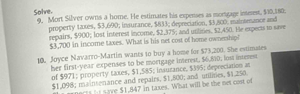 Solve. 
9. Mort Silver owns a home. He estimates his expenses as mortgage interest, $10,180; 
property taxes, $3,690; insurance, $833; depreciation, $3,800, maintenance and 
repairs, $900; lost interest income, $2,375; and utilities. $2,450. He expects to save
$3,700 in income taxes. What is his net cost of home ownership? 
10. Joyce Navarro-Martin wants to buy a home for $73,200. She estimates 
her first-year expenses to be mortgage interest, $6,810; lost interest 
of $971; property taxes, $1,585; insurance, $395; depreciation at
$1,098; maintenance and repairs, $1,800; and utilities, $1.250. 
nects to save $1,847 in taxes. What will be the net cost of