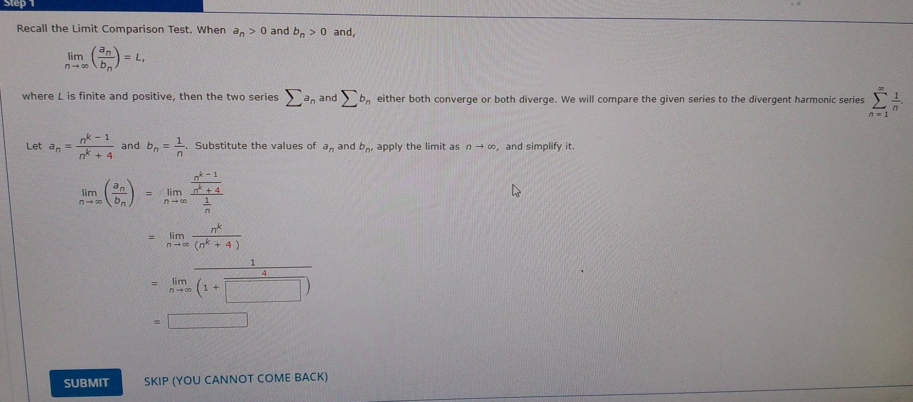 Step
Recall the Limit Comparison Test. When a_n>0 and b_n>0 and,
limlimits _nto ∈fty (frac a_nb_n)=L, 
where L is finite and positive, then the two series sumlimits a_n and sumlimits b_i , either both converge or both diverge. We will compare the given series to the divergent harmonic series sumlimits _(n=1)^(∈fty) 1/n . 
Let a_n= (n^(k-1))/n^k+4  and b_n= 1/n .Substitute the values of a_n and b_n,apply the limit as nto ∈fty , and simplify it.
limlimits _nto ∈fty (frac a_nb_n)=limlimits _nto ∈fty frac  (n^(k-1))/n^k+4  1/n 
=limlimits _nto ∈fty  n^k/(n^k+4) 
=limlimits _nto ∈fty  1/(1+□ ) 
|x-1|=cx+d
SUBMIT SKIP (YOU CANNOT COME BACK)