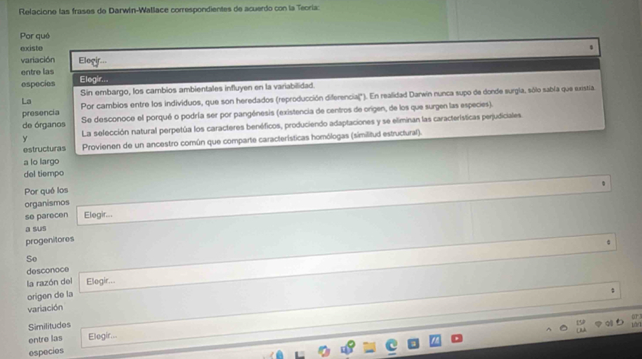 Relacione las frases de Darwin-Wallace correspondientes de acuerdo con la Teoría:
Por qué
existe
variación Elegir...
entre las
especies Elogir...
Sin embargo, los cambios ambientales influyen en la variabilidad.
presencia Por cambios entre los individuos, que son heredados (reproducción diferencia(*). En realidad Darwin nunca supo de donde surgía, sólo sabía que existía.
La
de órganos Se desconoce el porqué o podría ser por pangénesis (existencia de centros de origen, de los que surgen las especies).
y La selección natural perpetúa los caracteres benéficos, produciendo adaptaciones y se eliminan las características perjudiciales.
estructuras Provienen de un ancestro común que comparte características homólogas (similitud estructural).
a lo largo
del tiempo
Por qué los
organismos
se parecen Elegir...
a sus
progenitores
Se
desconoce
la razón del Elegir...
origen de la
variación
Similitudes
tor
entre las Elegir...
especies