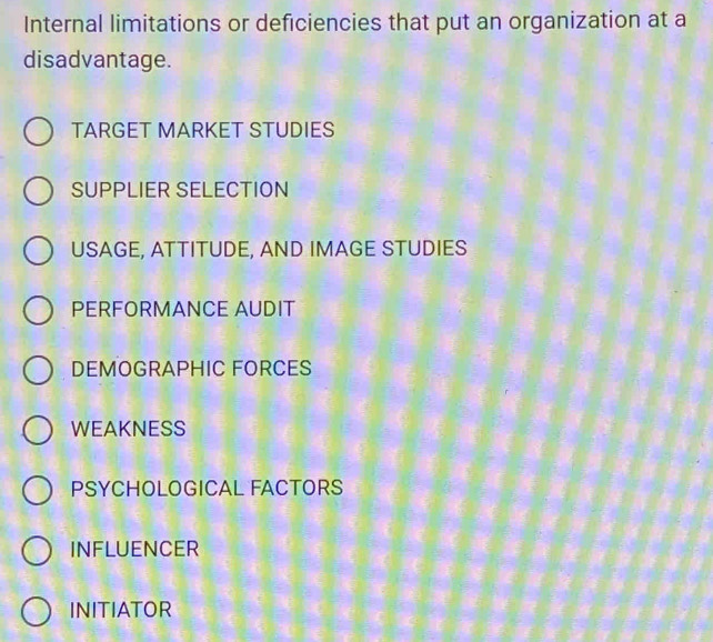 Internal limitations or deficiencies that put an organization at a
disadvantage.
TARGET MARKET STUDIES
SUPPLIER SELECTION
USAGE, ATTITUDE, AND IMAGE STUDIES
PERFORMANCE AUDIT
DEMOGRAPHIC FORCES
WEAKNESS
PSYCHOLOGICAL FACTORS
INFLUENCER
INITIATOR