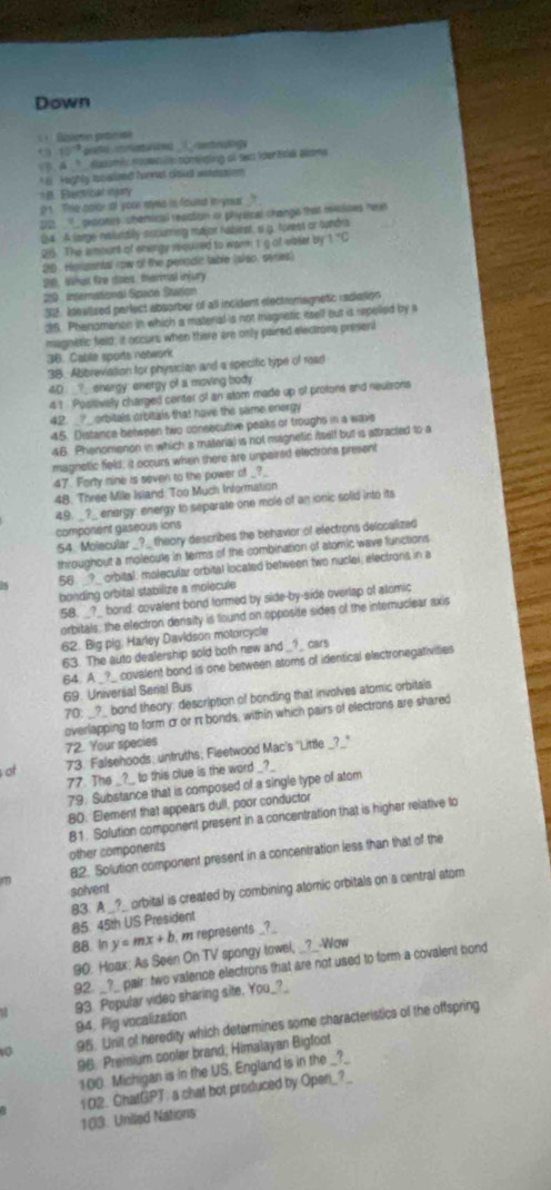 Down
C    Ézieton prtisé
40° oreto imatwited ____ mtruligy
3. A _? dusumic novenue comising af swo idertica alsma
*   Hughly tnwieed forwes cloues wndsion
# Bectical ingry
p1. The coror at your myms is found in-your t
2121, __ peorees chemical reastion or physical chaings that missioes het
24. A large nalunaily accuring major habirat, a g. forest or tundra
25. The ismount of energy reoured to warm 1 g of vieter by 1 'C
20. rpgantal row of the penodic table (slso, series)
De. What fire does, thermal injury
29 international Space Bution
32. Idealised perlect absorber of all incident electrmagnetic radiation
35. Phenomanon in which a material is not magnatic itsell out is repelled by a
maginstic fold; it occurs when there are only paired elecirons prisent
36. Cable sports network
38. Abbreviation for physician and a specific type of read
40 ?_ enargy: energy of a moving body
41 Posilively charged center of an atom made up of protons and neuirons
42. _?_ orbitals orbitals that have the same energy
45. Distance between two consecutive peaks or troughs in a wave
46. Phenomenon in which a materia) is not magnetic itself but is attracted to a
magnetic field; it occurs when there are unpaired elections present
47. Forty nine is seven to the power of _?_
48. Three Mile Island: Too Much Information
49. _?_ enargy: energy to separate one mole of an ionic solid into its
component gaseous ions
54. Molecular _?_ theory describes the behavior of electrons delocalized
throughout a moleculs in terms of the combination of atomic wave functions
1s 56 _?_ orbital: molecular orbital located between two nuclei, electrons in a
bonding orbital stabilize a molecule
58. _?_ bond: covalent bond formed by side-by-side overlap of alomic
orbitals: the electron density is found on opposite sides of the internuclear axis
62. Big pig. Harley Davidson motorcycle
63. The auto dealership sold both new and _?_ cars
64. A _?_ covalent bond is one between atoms of identical electronegativities
69. Universal Serial Bus
70; __?_ bond theory; description of bonding that involves atomic orbitals
overlapping to form cr or π bonds, within which pairs of electrons are shared
72. Your species
ot 73. Falsehoods; untruths; Fleetwood Mac's 'Little _?_"
77. The _?_ to this clue is the word _?_
79. Substance that is composed of a single type of atom
80. Element that appears dull, poor conductor
81. Solution component present in a concentration that is higher relative to
other components
82. Solution component present in a concentration less than that of the
solvent
83. A _?_ orbital is created by combining atomic orbitals on a central atom
85. 45th US President
88. In y=mx+b m represents _?_
90: Hoax: As Seen On TV spongy towel, __?__-Wow
92. _?_ pair: two valence electrons that are not used to form a covalent bond
M 93. Popular video sharing site. You_?_
94. Pig vocalization
vo 95. Unit of heredity which determines some characteristics of the offspring
96. Premium cooler brand; Himalayan Bigfoot
100. Michigan is in the US, England is in the _?_
102. ChatGPT: a chat bot produced by Open_?_
103. Uniled Nations