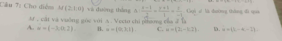 u=(8;-11;-25), 
Câu 7: Cho điểm M(2;1:0) và đường thắng △ : (x-1)/2 = (y+1)/1 = z/-1 . Gọi d là đường thăng đi qua
M , cất và vuông góc với Δ. Vectơ chi phương của đ là
A. u=(-3;0:2). B. u=(0;3;1). C. u=(2;-1:2). D. u=(1;-4;-2).