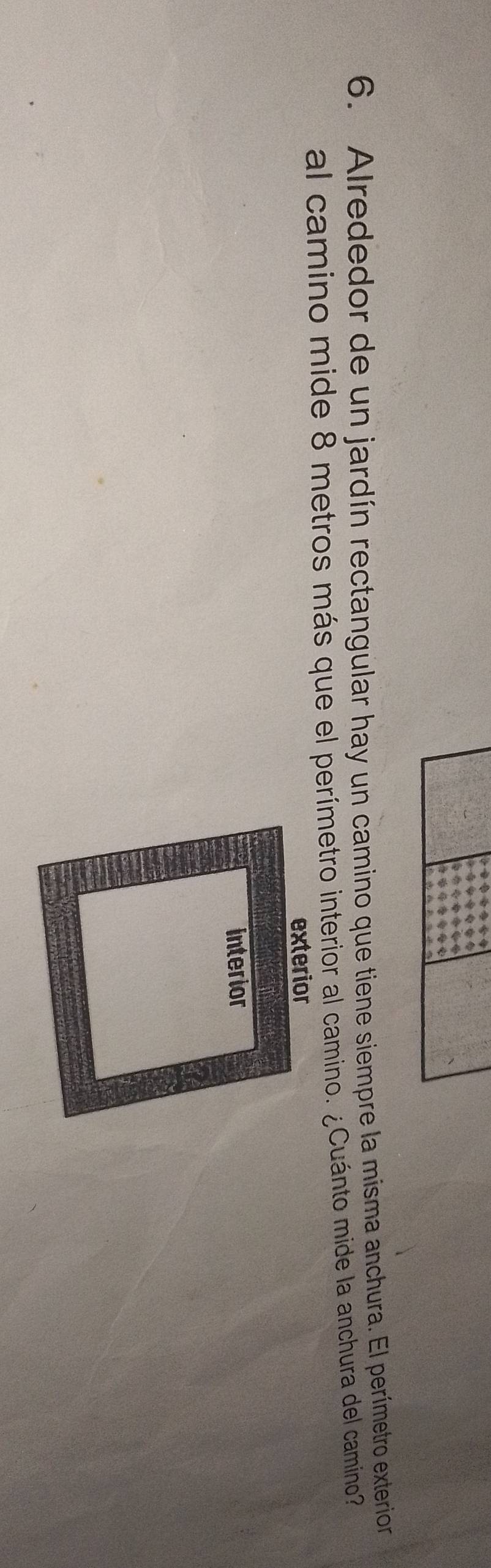 Alrededor de un jardín rectangular hay un camino que tiene siempre la misma anchura. El perímetro exterion
al camino mide 8 metros más que el perímetro interior al camino. ¿Cuánto mide la anchura del camino?
exterior
interior
