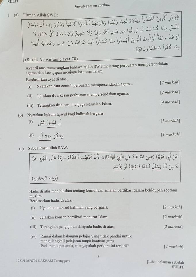 SULIT 
Jawab semua soalan. 
1 (a) Firman Allah SWT : 
T 
atajoe 
0s 
(Surah Al-An’am : ayat 70) 
Ayat di atas menerangkan bahawa Allah SWT melarang perbuatan mempersendakan 
agama dan kewajipan menjaga kesucian Islam. 
Berdasarkan ayat di atas, 
(i) Nyatakan dua contoh perbuatan mempersendakan agama. [2 markah] 
(ii) Jelaskan dua kesan perbuatan mempersendakan agama. [2 markah] 
(iii) Terangkan dua cara menjaga kesucian Islam. [4 markah] 
(b) Nyatakan hukum tajwid bagi kalimah bergaris. 
(i) [1 markah] 
(ii) [1 markah] 
(c) Sabda Rasulullah SAW: 
js jog 
Hadis di atas menjelaskan tentang kemuliaan amalan berdikari dalam kehidupan seorang 
muslim. 
Berdasarkan hadis di atas, 
(i) Nyatakan maksud kalimah yang bergaris. [2 markah] 
(ii) Jelaskan konsep berdikari menurut Islam. [2 markah] 
(iii) Terangkan pengajaran daripada hadis di atas. [2 markah] 
(iv) Ramai dalam kalangan pelajar yang tidak pandai untuk 
mengulangkaji pelajaran tanpa bantuan guru. 
Pada pendapat anda, mengapakah perkara ini terjadi? [4 markah] 
2 
1223/1 MPST4 ©AKRAM Terengganu [Lihat halaman sebelah 
SULIT