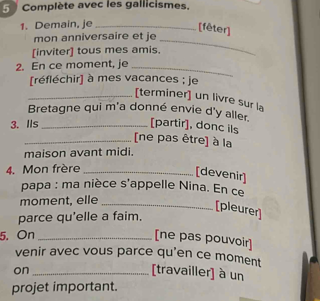 Complète avec les gallicismes. 
1. Demain, je_ 
[fêter] 
mon anniversaire et je 
[inviter] tous mes amis. 
_ 
2. En ce moment, je_ 
[réfléchir] à mes vacances ; je 
_[terminer] un livre sur la 
Bretagne qui m'a donné envie d'y aller. 
3. IIs _[partir], donc ils 
_[ne pas être] à la 
maison avant midi. 
4. Mon frère_ 
[devenir] 
papa : ma nièce s'appelle Nina. En ce 
moment, elle_ 
[pleurer] 
parce qu'elle a faim. 
5. On_ 
[ne pas pouvoir] 
venir avec vous parce qu'en ce moment 
on _[travailler] à un 
projet important.