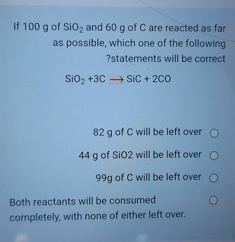 If 100 g of SiO_2 and 60 g of C are reacted as far
as possible, which one of the following
?statements will be correct
SiO_2+3Cto SiC+2CO
82 g of C will be left over
44 g of SiO2 will be left over
99g of C will be left over
Both reactants will be consumed
completely, with none of either left over.