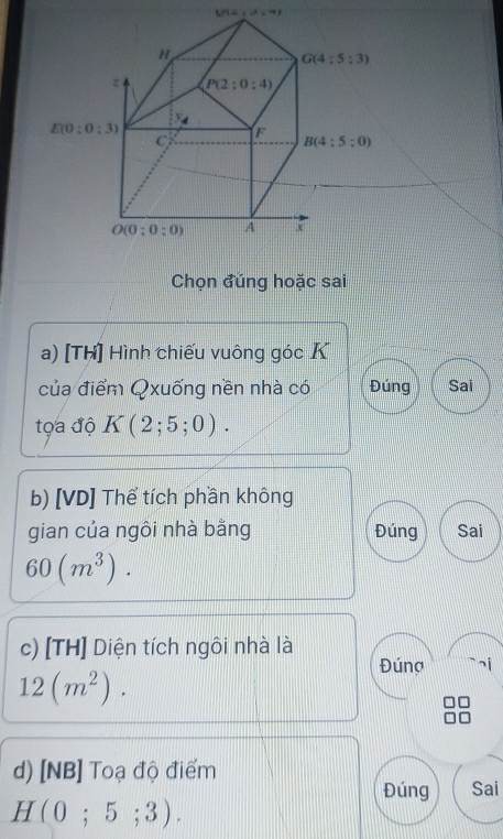 S(12,1,4,4)
Chọn đủng hoặc sai
a) [Th] Hình chiếu vuông góc K
của điểm Qxuống nền nhà cói Đúng Sai
tọa độ K(2;5;0).
b) [VD] Thể tích phần không
gian của ngôi nhà bằng Đúng Sai
60(m^3).
c) [TH] Diện tích ngôi nhà là Đúng ¬i
12(m^2).
d) [NB] Toạ độ điểm
Đúng Sai
H(0;5;3).