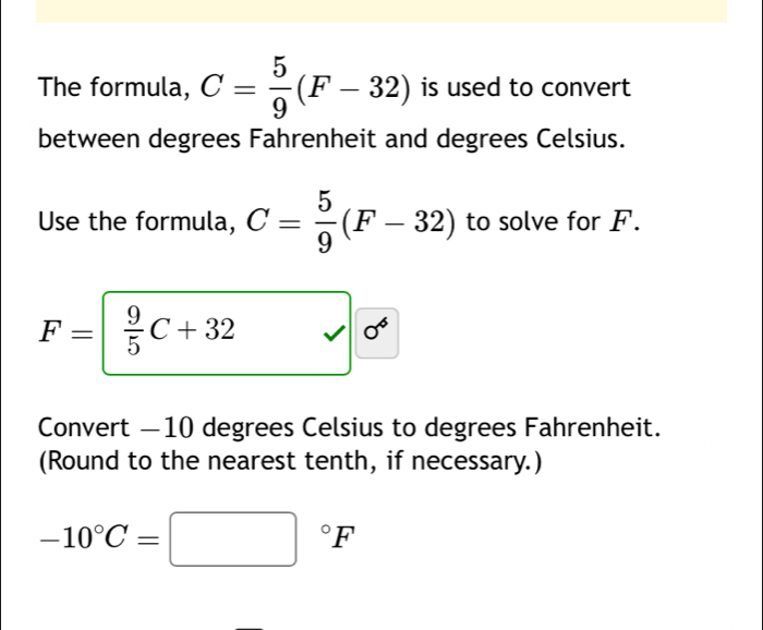 The formula, C= 5/9 (F-32) is used to convert 
between degrees Fahrenheit and degrees Celsius. 
Use the formula, C= 5/9 (F-32) to solve for F. 
。
F= /  9/5 C+32 sqrt(6) □  
Convert — 10 degrees Celsius to degrees Fahrenheit. 
(Round to the nearest tenth, if necessary.)
-10°C=□°F