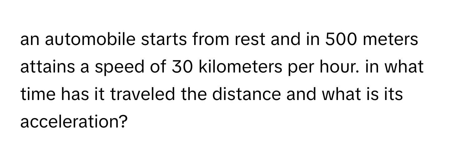 an automobile starts from rest and in 500 meters attains a speed of 30 kilometers per hour. in what time has it traveled the distance and what is its 
acceleration?