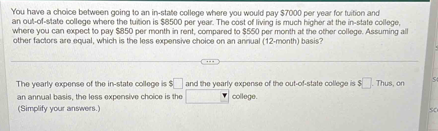 You have a choice between going to an in-state college where you would pay $7000 per year for tuition and 
an out-of-state college where the tuition is $8500 per year. The cost of living is much higher at the in-state college, 
where you can expect to pay $850 per month in rent, compared to $550 per month at the other college. Assuming all 
other factors are equal, which is the less expensive choice on an annual (12-month) basis? 
The yearly expense of the in-state college is $□ and the yearly expense of the out-of-state college is $□. Thus, on S 
an annual basis, the less expensive choice is the □° college. 
(Simplify your answers.) SC